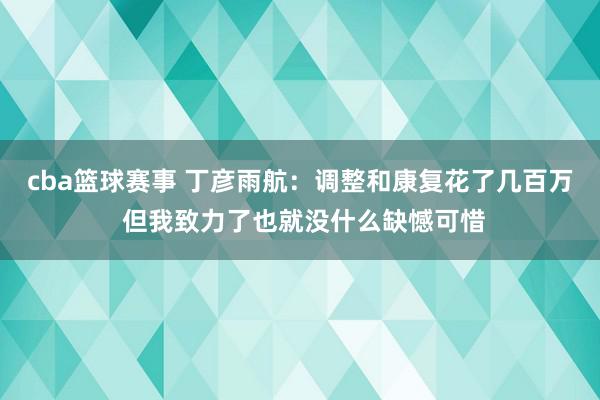 cba篮球赛事 丁彦雨航：调整和康复花了几百万 但我致力了也就没什么缺憾可惜