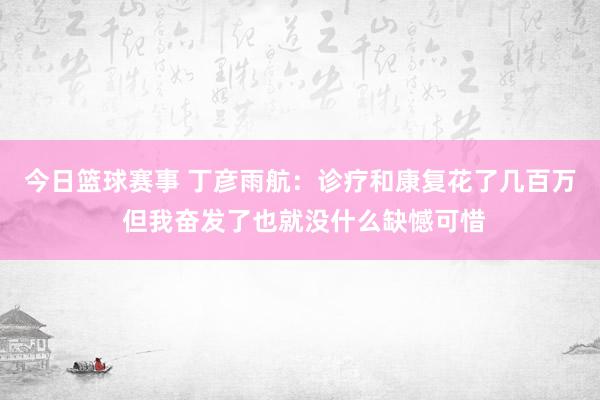 今日篮球赛事 丁彦雨航：诊疗和康复花了几百万 但我奋发了也就没什么缺憾可惜