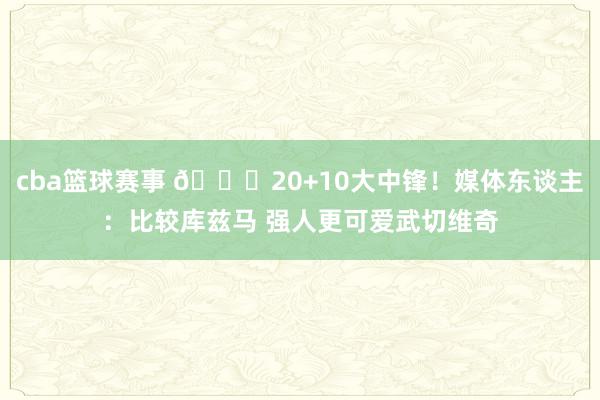 cba篮球赛事 😋20+10大中锋！媒体东谈主：比较库兹马 强人更可爱武切维奇