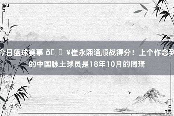 今日篮球赛事 🔥崔永熙通顺战得分！上个作念到的中国脉土球员是18年10月的周琦