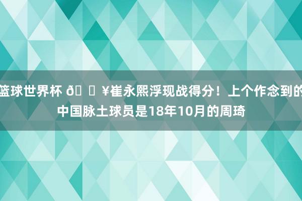 篮球世界杯 🔥崔永熙浮现战得分！上个作念到的中国脉土球员是18年10月的周琦