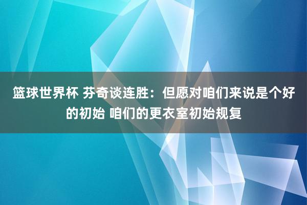 篮球世界杯 芬奇谈连胜：但愿对咱们来说是个好的初始 咱们的更衣室初始规复