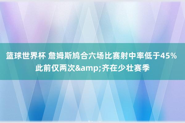 篮球世界杯 詹姆斯鸠合六场比赛射中率低于45% 此前仅两次&齐在少壮赛季