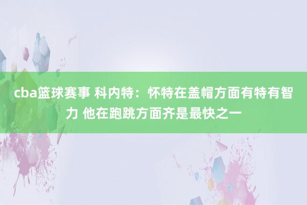 cba篮球赛事 科内特：怀特在盖帽方面有特有智力 他在跑跳方面齐是最快之一