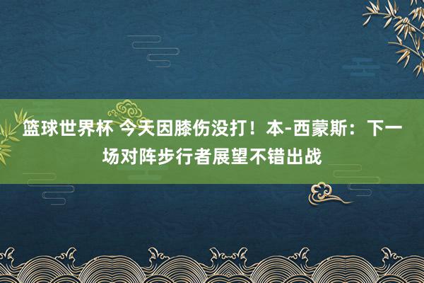 篮球世界杯 今天因膝伤没打！本-西蒙斯：下一场对阵步行者展望不错出战