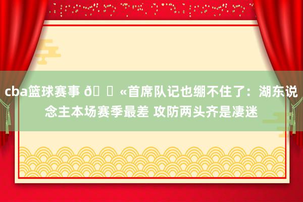 cba篮球赛事 😫首席队记也绷不住了：湖东说念主本场赛季最差 攻防两头齐是凄迷