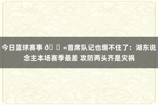 今日篮球赛事 😫首席队记也绷不住了：湖东说念主本场赛季最差 攻防两头齐是灾祸