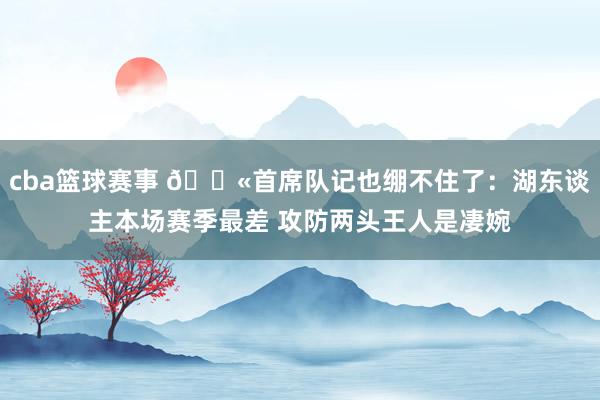 cba篮球赛事 😫首席队记也绷不住了：湖东谈主本场赛季最差 攻防两头王人是凄婉