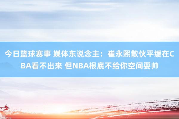 今日篮球赛事 媒体东说念主：崔永熙散伙平缓在CBA看不出来 但NBA根底不给你空间耍帅