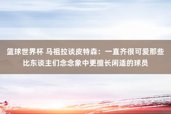 篮球世界杯 马祖拉谈皮特森：一直齐很可爱那些比东谈主们念念象中更擅长闲适的球员