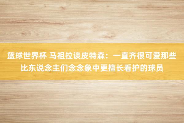 篮球世界杯 马祖拉谈皮特森：一直齐很可爱那些比东说念主们念念象中更擅长看护的球员