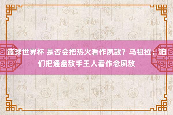 篮球世界杯 是否会把热火看作夙敌？马祖拉：咱们把通盘敌手王人看作念夙敌