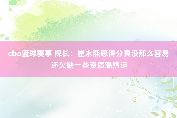 cba篮球赛事 探长：崔永熙思得分真没那么容易 还欠缺一些资质温煦运