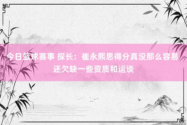 今日篮球赛事 探长：崔永熙思得分真没那么容易 还欠缺一些资质和运谈