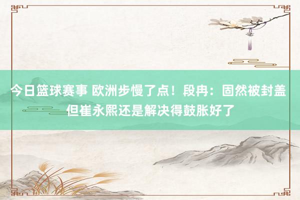 今日篮球赛事 欧洲步慢了点！段冉：固然被封盖 但崔永熙还是解决得鼓胀好了