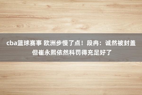 cba篮球赛事 欧洲步慢了点！段冉：诚然被封盖 但崔永熙依然科罚得充足好了