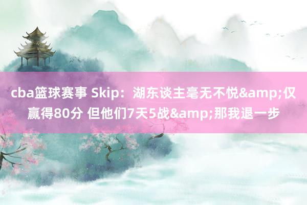 cba篮球赛事 Skip：湖东谈主毫无不悦&仅赢得80分 但他们7天5战&那我退一步