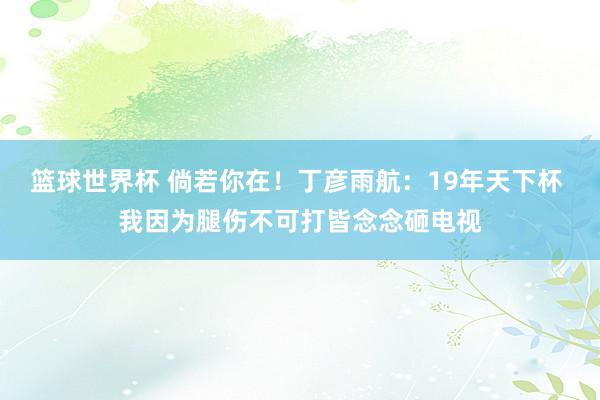 篮球世界杯 倘若你在！丁彦雨航：19年天下杯 我因为腿伤不可打皆念念砸电视