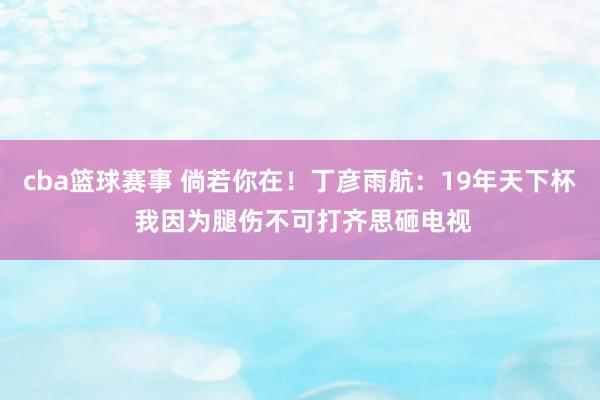 cba篮球赛事 倘若你在！丁彦雨航：19年天下杯 我因为腿伤不可打齐思砸电视