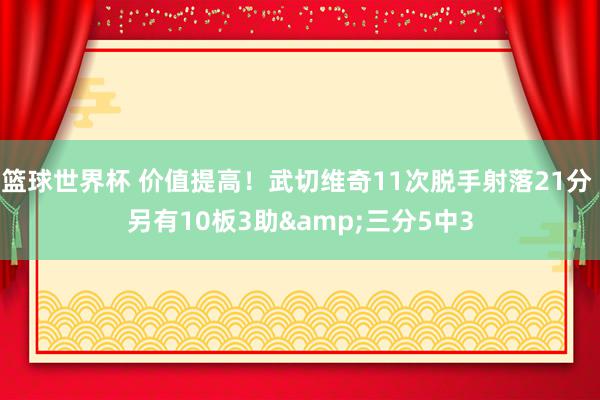 篮球世界杯 价值提高！武切维奇11次脱手射落21分 另有10板3助&三分5中3