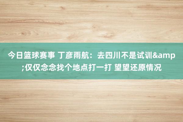 今日篮球赛事 丁彦雨航：去四川不是试训&仅仅念念找个地点打一打 望望还原情况