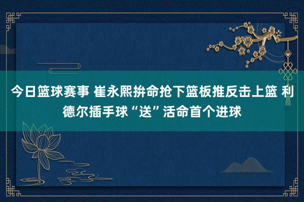 今日篮球赛事 崔永熙拚命抢下篮板推反击上篮 利德尔插手球“送”活命首个进球