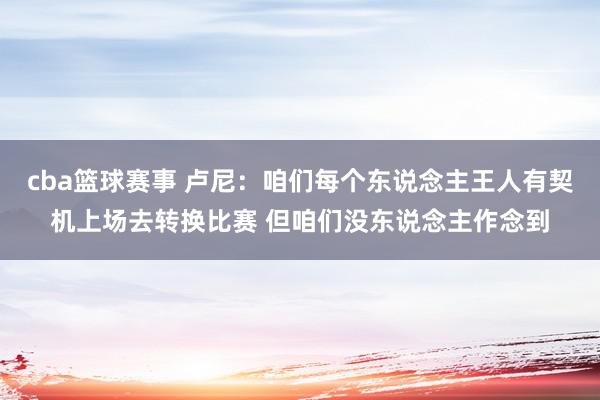 cba篮球赛事 卢尼：咱们每个东说念主王人有契机上场去转换比赛 但咱们没东说念主作念到