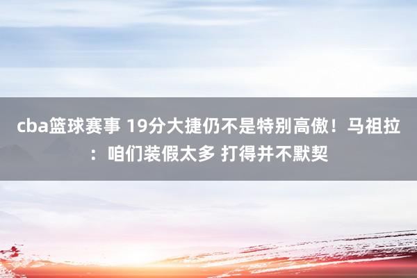 cba篮球赛事 19分大捷仍不是特别高傲！马祖拉：咱们装假太多 打得并不默契