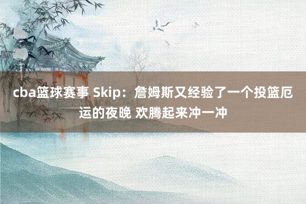 cba篮球赛事 Skip：詹姆斯又经验了一个投篮厄运的夜晚 欢腾起来冲一冲