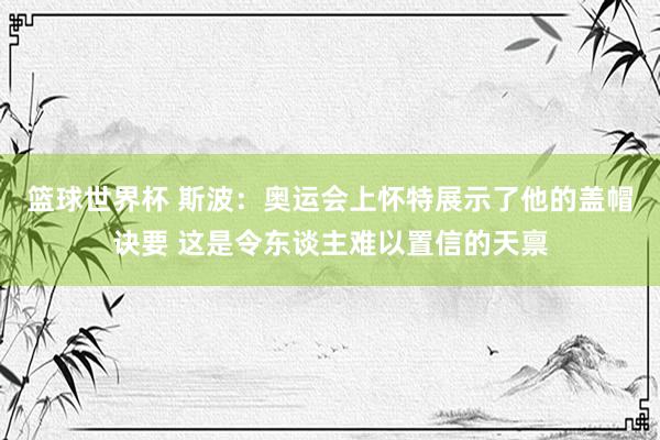 篮球世界杯 斯波：奥运会上怀特展示了他的盖帽诀要 这是令东谈主难以置信的天禀