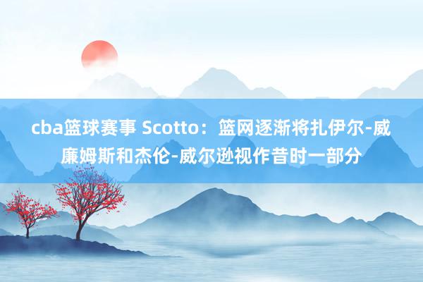 cba篮球赛事 Scotto：篮网逐渐将扎伊尔-威廉姆斯和杰伦-威尔逊视作昔时一部分