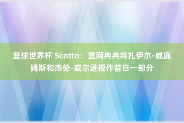 篮球世界杯 Scotto：篮网冉冉将扎伊尔-威廉姆斯和杰伦-威尔逊视作昔日一部分