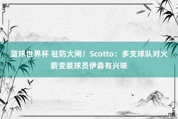 篮球世界杯 驻防大闸！Scotto：多支球队对火箭变装球员伊森有兴味