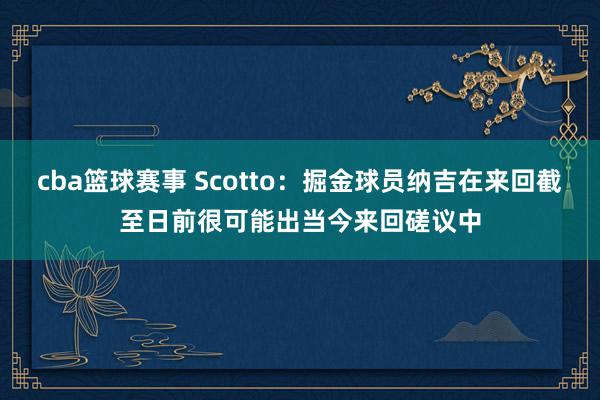 cba篮球赛事 Scotto：掘金球员纳吉在来回截至日前很可能出当今来回磋议中