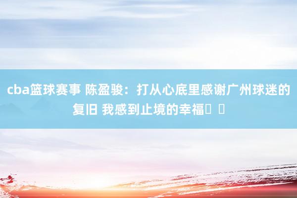 cba篮球赛事 陈盈骏：打从心底里感谢广州球迷的复旧 我感到止境的幸福❤️