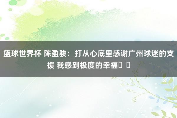 篮球世界杯 陈盈骏：打从心底里感谢广州球迷的支援 我感到极度的幸福❤️