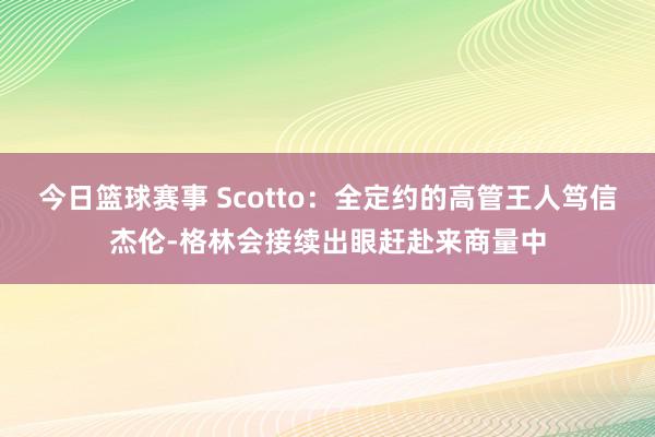 今日篮球赛事 Scotto：全定约的高管王人笃信杰伦-格林会接续出眼赶赴来商量中