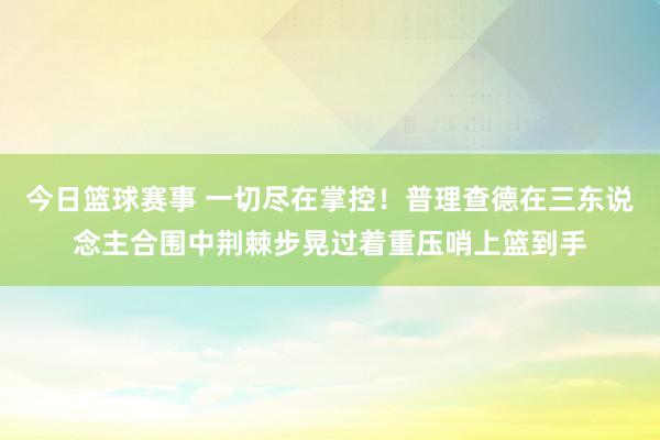 今日篮球赛事 一切尽在掌控！普理查德在三东说念主合围中荆棘步晃过着重压哨上篮到手