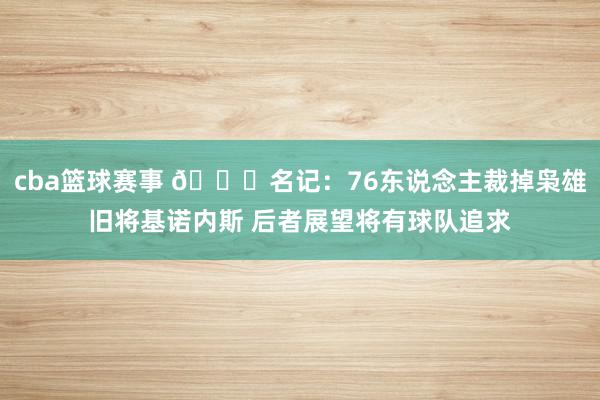 cba篮球赛事 👀名记：76东说念主裁掉枭雄旧将基诺内斯 后者展望将有球队追求