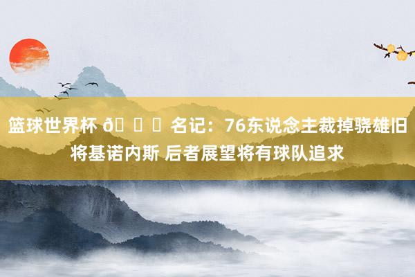 篮球世界杯 👀名记：76东说念主裁掉骁雄旧将基诺内斯 后者展望将有球队追求