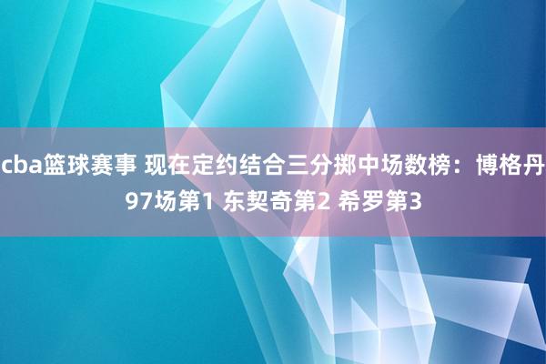 cba篮球赛事 现在定约结合三分掷中场数榜：博格丹97场第1 东契奇第2 希罗第3