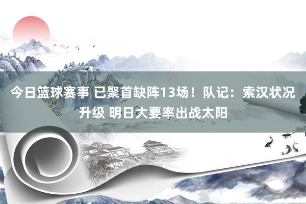 今日篮球赛事 已聚首缺阵13场！队记：索汉状况升级 明日大要率出战太阳