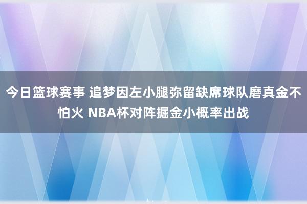 今日篮球赛事 追梦因左小腿弥留缺席球队磨真金不怕火 NBA杯对阵掘金小概率出战