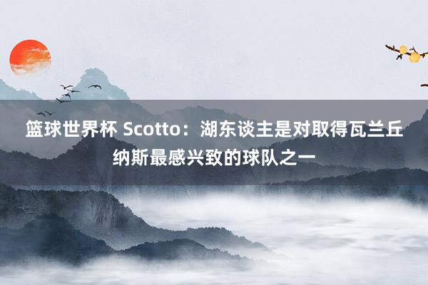 篮球世界杯 Scotto：湖东谈主是对取得瓦兰丘纳斯最感兴致的球队之一