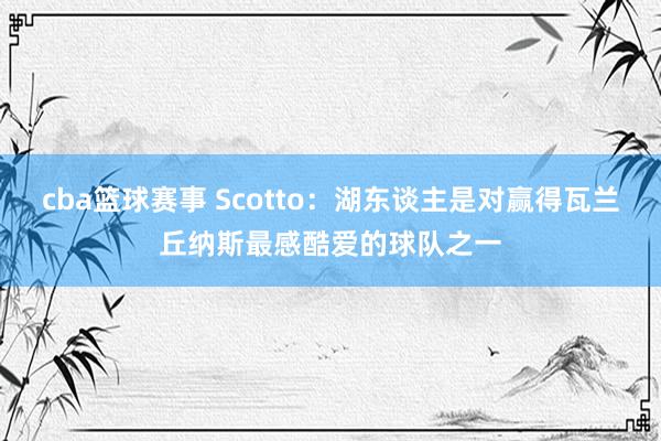 cba篮球赛事 Scotto：湖东谈主是对赢得瓦兰丘纳斯最感酷爱的球队之一