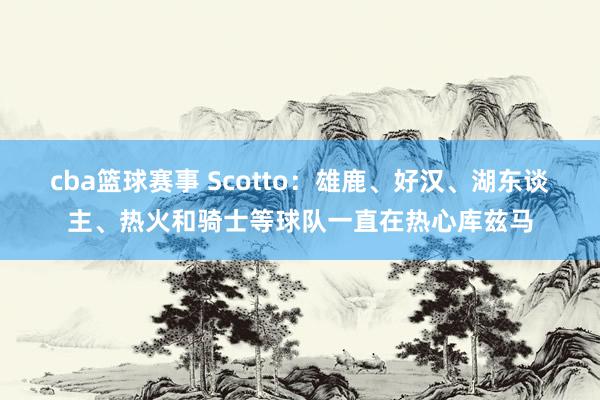 cba篮球赛事 Scotto：雄鹿、好汉、湖东谈主、热火和骑士等球队一直在热心库兹马