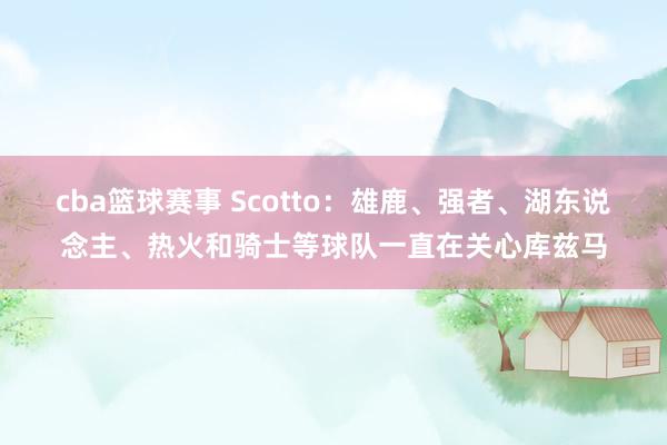 cba篮球赛事 Scotto：雄鹿、强者、湖东说念主、热火和骑士等球队一直在关心库兹马