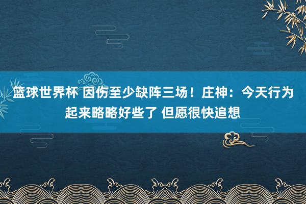 篮球世界杯 因伤至少缺阵三场！庄神：今天行为起来略略好些了 但愿很快追想